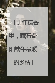 手作粽香里，藏着益阳端午最暖的乡情