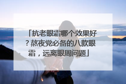 抗老眼霜哪个效果好？熬夜党必备的八款眼霜，远离眼周问题