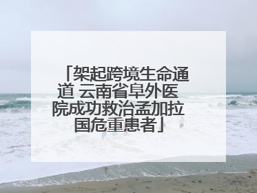 架起跨境生命通道 云南省阜外医院成功救治孟加拉国危重患者
