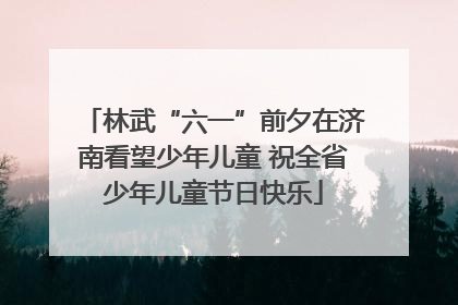 林武“六一”前夕在济南看望少年儿童 祝全省少年儿童节日快乐