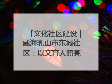 文化社区建设｜威海乳山市东城社区：以文育人照亮成长灯塔