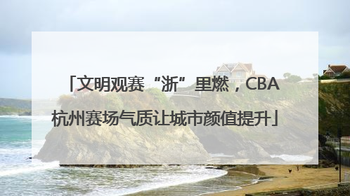 文明观赛“浙”里燃，CBA杭州赛场气质让城市颜值提升