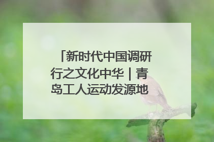新时代中国调研行之文化中华｜青岛工人运动发源地红色文化浸人心