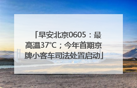 早安北京0605：最高温37℃；今年首期京牌小客车司法处置启动