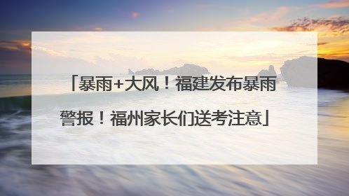 暴雨+大风！福建发布暴雨警报！福州家长们送考注意