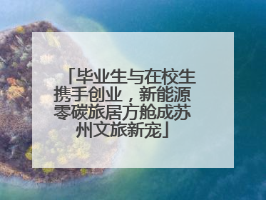 毕业生与在校生携手创业，新能源零碳旅居方舱成苏州文旅新宠