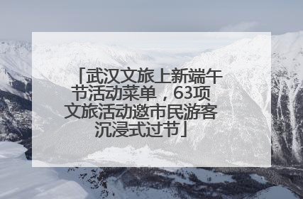 武汉文旅上新端午节活动菜单，63项文旅活动邀市民游客沉浸式过节