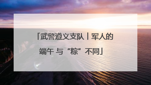 武警遵义支队︱军人的端午 与“粽”不同