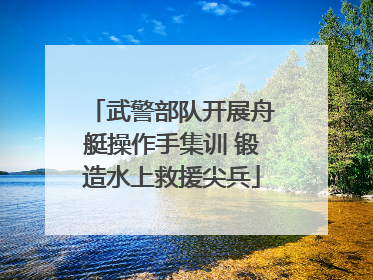 武警部队开展舟艇操作手集训 锻造水上救援尖兵