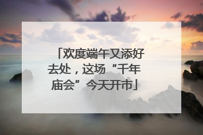 欢度端午又添好去处，这场“千年庙会”今天开市