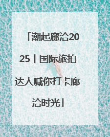 潮起廊洽2025丨国际旅拍达人喊你打卡廊洽时光