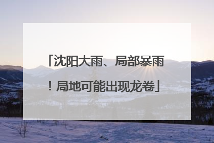 沈阳大雨、局部暴雨！局地可能出现龙卷