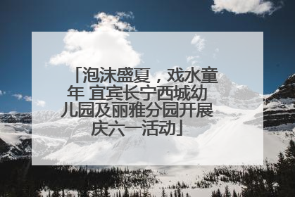 泡沫盛夏，戏水童年 宜宾长宁西城幼儿园及丽雅分园开展庆六一活动