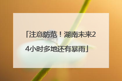 注意防范！湖南未来24小时多地还有暴雨