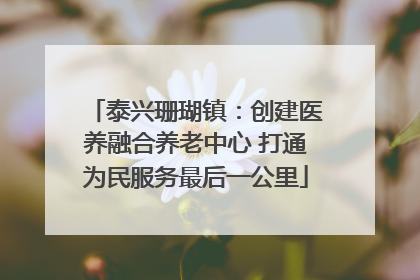泰兴珊瑚镇：创建医养融合养老中心 打通为民服务最后一公里