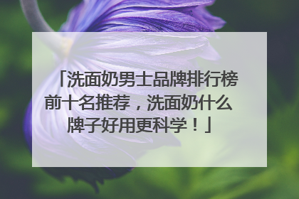 洗面奶男士品牌排行榜前十名推荐，洗面奶什么牌子好用更科学！