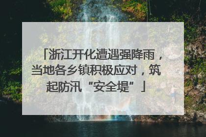 浙江开化遭遇强降雨，当地各乡镇积极应对，筑起防汛“安全堤”
