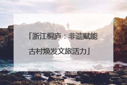 浙江桐庐：非遗赋能古村焕发文旅活力