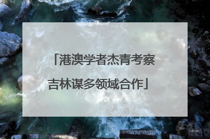 港澳学者杰青考察吉林谋多领域合作