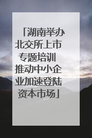 湖南举办北交所上市专题培训 推动中小企业加速登陆资本市场