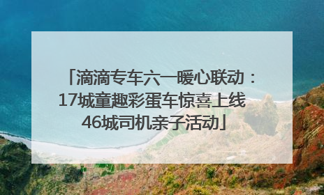 滴滴专车六一暖心联动：17城童趣彩蛋车惊喜上线 46城司机亲子活动