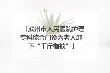 滨州市人民医院护理专科综合门诊为老人卸下“千斤枷锁”