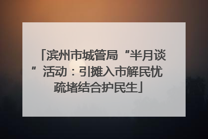 滨州市城管局“半月谈”活动：引摊入市解民忧 疏堵结合护民生