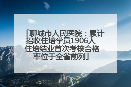 聊城市人民医院：累计招收住培学员1906人 住培结业首次考核合格率位于全省前列