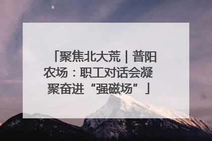 聚焦北大荒｜普阳农场：职工对话会凝聚奋进“强磁场”