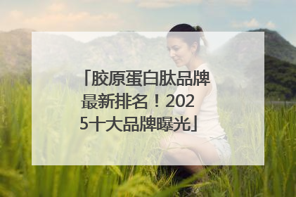 胶原蛋白肽品牌最新排名！2025十大品牌曝光