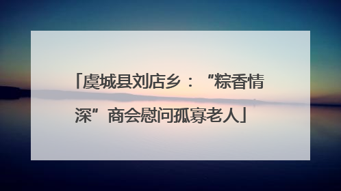 虞城县刘店乡：“粽香情深”商会慰问孤寡老人
