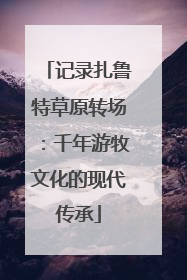 记录扎鲁特草原转场：千年游牧文化的现代传承