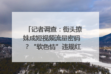 记者调查：街头撩妹成短视频流量密码？“软色情”违规红线亟待明确｜聚焦短视频乱象治理