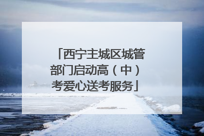 西宁主城区城管部门启动高（中）考爱心送考服务