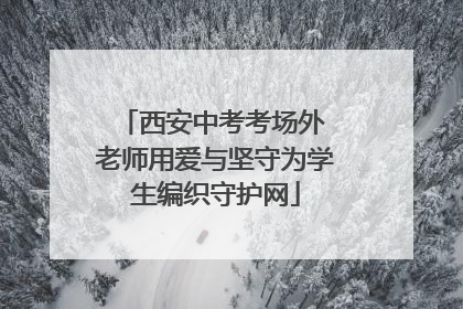 西安中考考场外 老师用爱与坚守为学生编织守护网