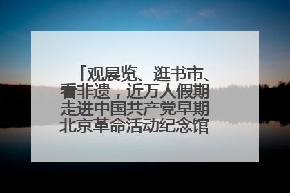 观展览、逛书市、看非遗，近万人假期走进中国共产党早期北京革命活动纪念馆解锁参观新体验