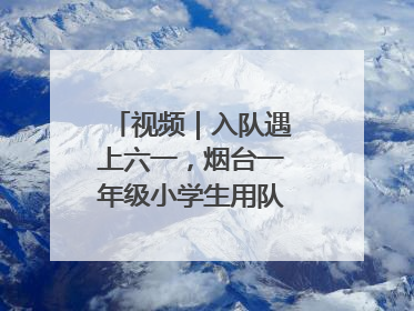 视频｜入队遇上六一，烟台一年级小学生用队礼迎接成长