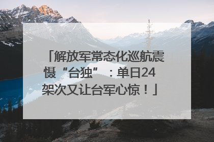解放军常态化巡航震慑“台独”：单日24架次又让台军心惊！
