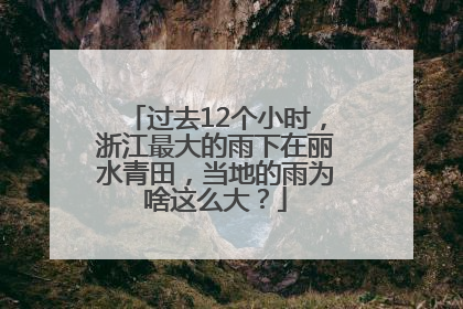 过去12个小时，浙江最大的雨下在丽水青田，当地的雨为啥这么大？