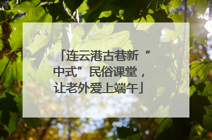 连云港古巷新“中式”民俗课堂，让老外爱上端午