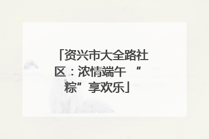 资兴市大全路社区：浓情端午 “粽”享欢乐