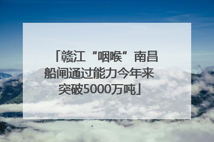 赣江“咽喉”南昌船闸通过能力今年来突破5000万吨