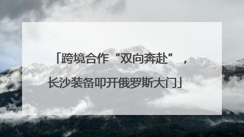 跨境合作“双向奔赴”，长沙装备叩开俄罗斯大门