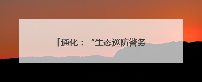 通化：“生态巡防警务”守护边境绿水青山