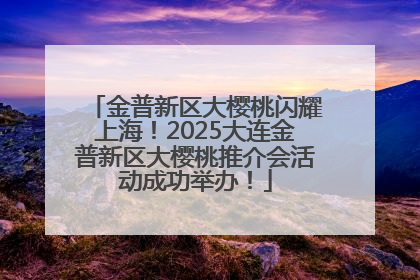 金普新区大樱桃闪耀上海！2025大连金普新区大樱桃推介会活动成功举办！