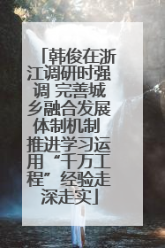 韩俊在浙江调研时强调 完善城乡融合发展体制机制 推进学习运用“千万工程”经验走深走实