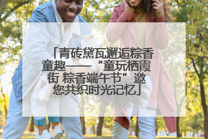 青砖黛瓦邂逅粽香童趣——“童玩栖霞街 粽香端午节”邀您共织时光记忆