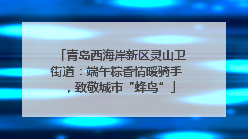 青岛西海岸新区灵山卫街道：端午粽香情暖骑手，致敬城市“蜂鸟”