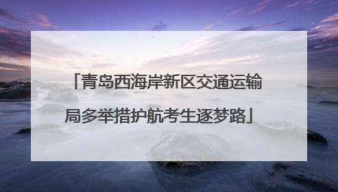 青岛西海岸新区交通运输局多举措护航考生逐梦路