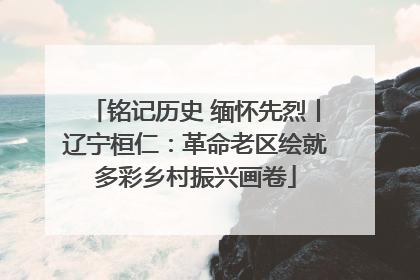 铭记历史 缅怀先烈丨辽宁桓仁：革命老区绘就多彩乡村振兴画卷
